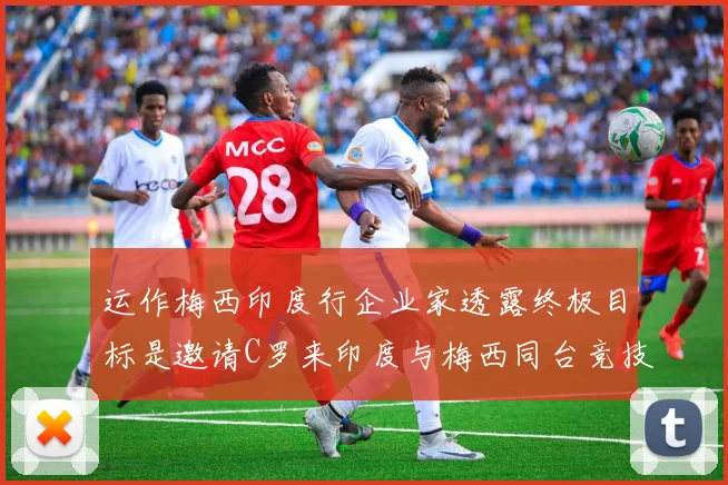 运作梅西印度行企业家透露终极目标是邀请C罗来印度与梅西同台竞技