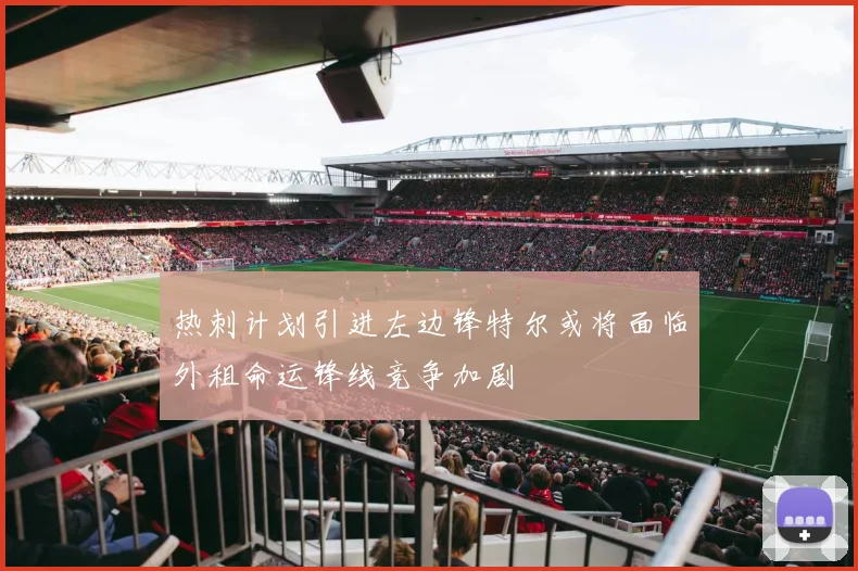 热刺计划引进左边锋特尔或将面临外租命运锋线竞争加剧