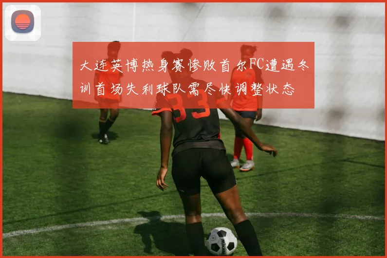 大连英博热身赛惨败首尔FC遭遇冬训首场失利球队需尽快调整状态