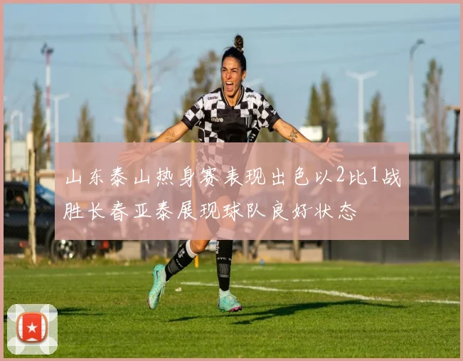 山东泰山热身赛表现出色以2比1战胜长春亚泰展现球队良好状态
