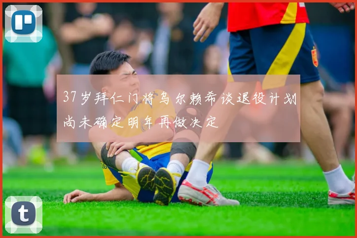 37岁拜仁门将乌尔赖希谈退役计划尚未确定明年再做决定
