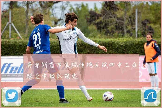 费尔斯首节表现惊艳五投四中三分球全中助队领先