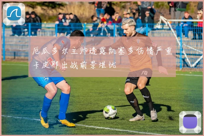 厄瓜多尔主帅透露凯塞多伤情严重卡皮耶出战前景堪忧