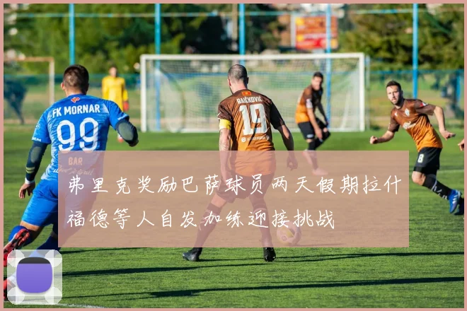 弗里克奖励巴萨球员两天假期拉什福德等人自发加练迎接挑战