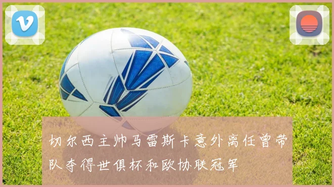 切尔西主帅马雷斯卡意外离任曾带队夺得世俱杯和欧协联冠军