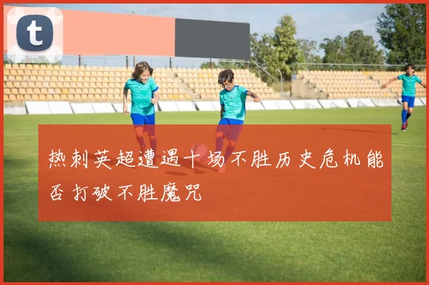 热刺英超遭遇十场不胜历史危机能否打破不胜魔咒