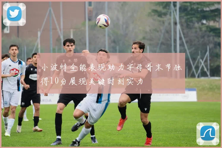 小波特全能表现助力字母哥末节独得10分展现关键时刻实力