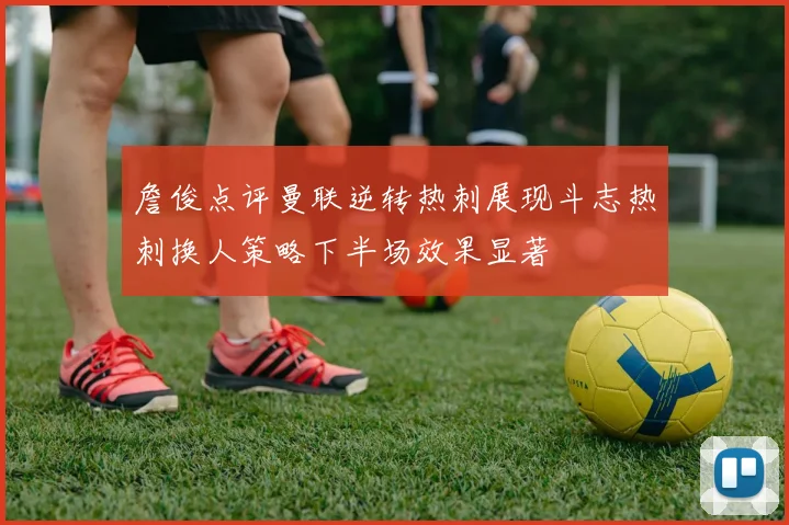 詹俊点评曼联逆转热刺展现斗志热刺换人策略下半场效果显著