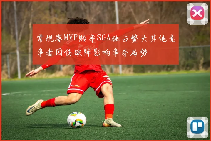 常规赛MVP赔率SGA独占鳌头其他竞争者因伤缺阵影响争夺局势