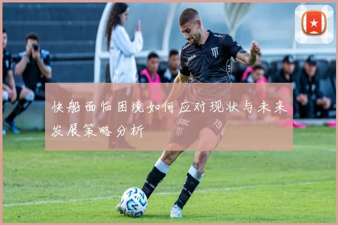 快船面临困境如何应对现状与未来发展策略分析