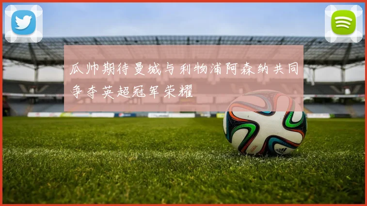 瓜帅期待曼城与利物浦阿森纳共同争夺英超冠军荣耀