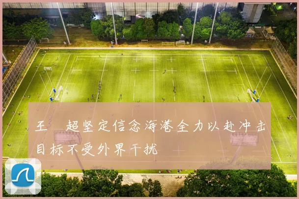 王燊超坚定信念海港全力以赴冲击目标不受外界干扰