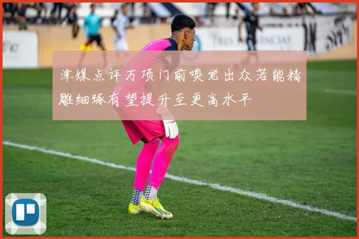 津媒点评万项门前嗅觉出众若能精雕细琢有望提升至更高水平