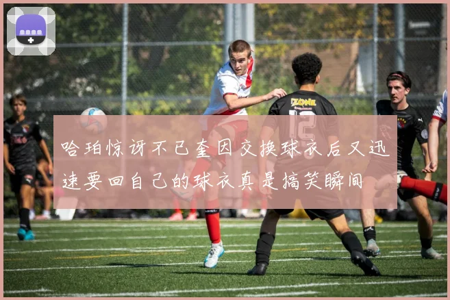 哈珀惊讶不已奎因交换球衣后又迅速要回自己的球衣真是搞笑瞬间