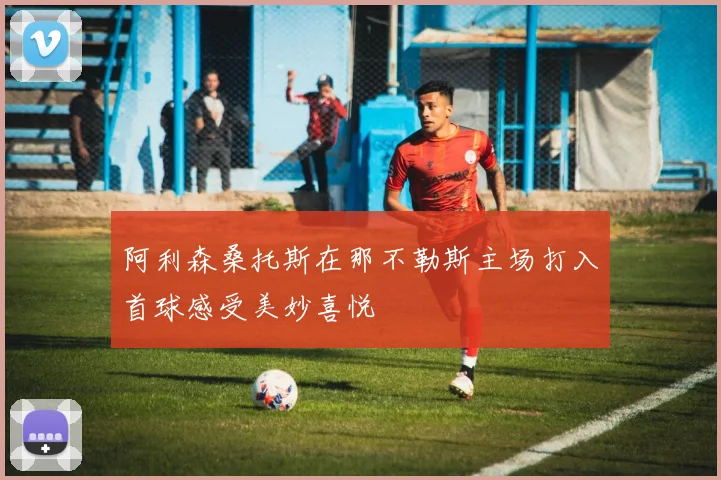 阿利森桑托斯在那不勒斯主场打入首球感受美妙喜悦