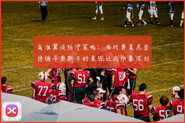 高准翼谈防守策略：面对费莱尼坚持缠斗奥斯卡的表现让我印象深刻