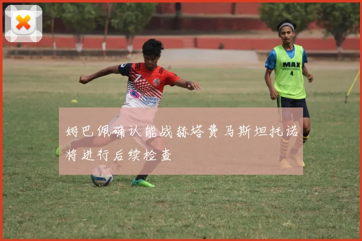 姆巴佩确认能战赫塔费马斯坦托诺将进行后续检查