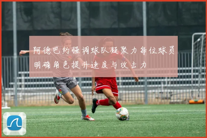 阿德巴约强调球队凝聚力每位球员明确角色提升速度与攻击力