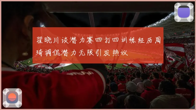 翟晓川谈潜力赛四打四训练经历周琦调侃潜力无限引发热议