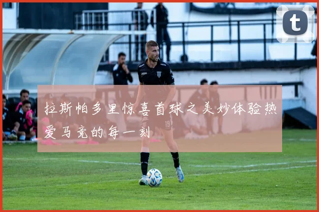 拉斯帕多里惊喜首球之美妙体验热爱马竞的每一刻