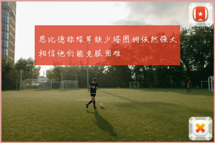 恩比德称绿军缺少塔图姆依然强大相信他们能克服困难