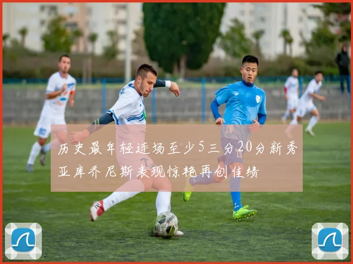 历史最年轻连场至少5三分20分新秀亚库乔尼斯表现惊艳再创佳绩