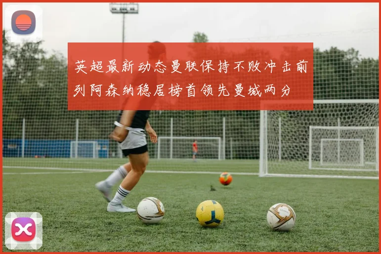英超最新动态曼联保持不败冲击前列阿森纳稳居榜首领先曼城两分
