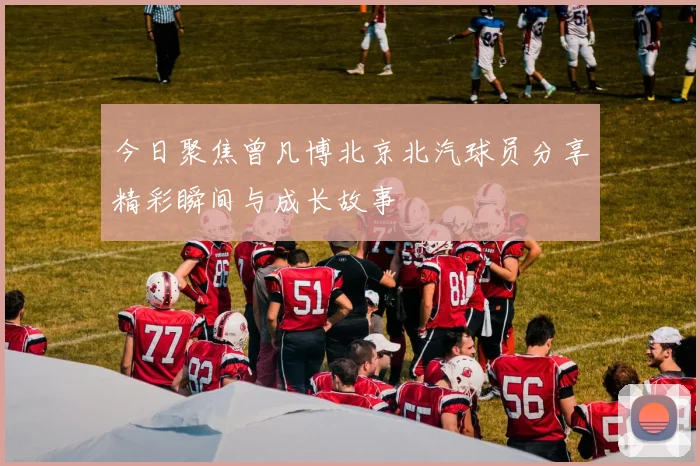 今日聚焦曾凡博北京北汽球员分享精彩瞬间与成长故事