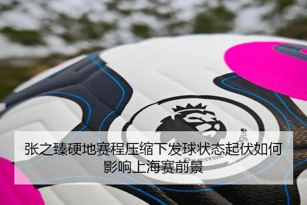 张之臻硬地赛程压缩下发球状态起伏如何影响上海赛前景（kaiyun）
